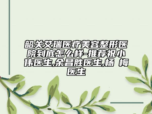 韶關(guān)艾瑞醫(yī)療美容整形醫(yī)院到底怎么樣-推薦祝小偉醫(yī)生,余昌勝醫(yī)生,楊甦梅醫(yī)生