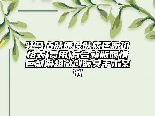 駐馬店膚康皮膚病醫(yī)院價格表(費用)有名新版傾情巨獻(xiàn)附超微創(chuàng)腋臭手術(shù)案例