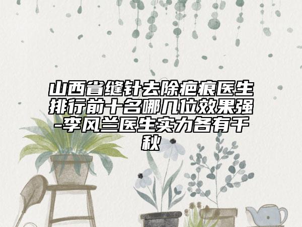 山西省縫針去除疤痕醫(yī)生排行前十名哪幾位效果強(qiáng)-李風(fēng)蘭醫(yī)生實(shí)力各有千秋