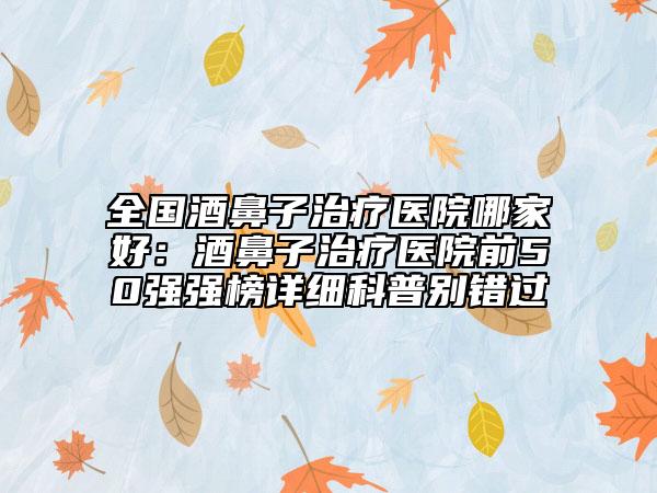 全國酒鼻子治療醫(yī)院哪家好：酒鼻子治療醫(yī)院前50強強榜詳細科普別錯過