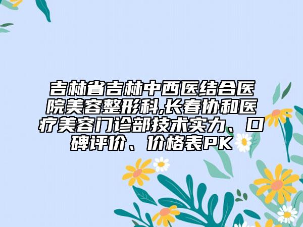 吉林省吉林中西醫(yī)結合醫(yī)院美容整形科,長春協(xié)和醫(yī)療美容門診部技術實力、口碑評價、價格表PK