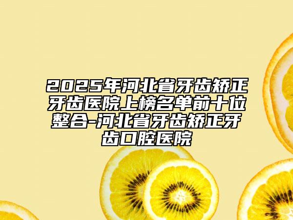 2025年河北省牙齒矯正牙齒醫(yī)院上榜名單前十位整合-河北省牙齒矯正牙齒口腔醫(yī)院