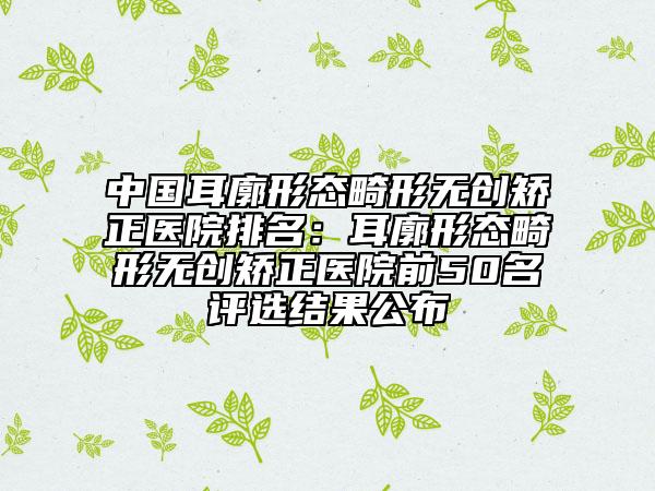 中國耳廓形態(tài)畸形無創(chuàng)矯正醫(yī)院排名：耳廓形態(tài)畸形無創(chuàng)矯正醫(yī)院前50名評選結(jié)果公布