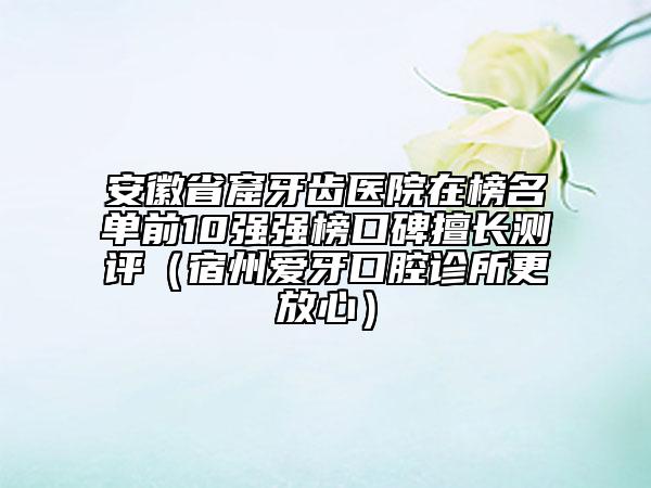 安徽省窟牙齒醫(yī)院在榜名單前10強(qiáng)強(qiáng)榜口碑擅長測評（宿州愛牙口腔診所更放心）