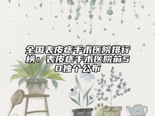 全國(guó)表皮痣手術(shù)醫(yī)院排行榜：表皮痣手術(shù)醫(yī)院前50獨(dú)個(gè)公布