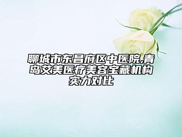 聊城市東昌府區(qū)中醫(yī)院,青島艾美醫(yī)療美容寶藏機(jī)構(gòu)實(shí)力對(duì)比