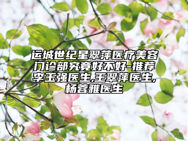 運(yùn)城世紀(jì)星翠萍醫(yī)療美容門診部究竟好不好-推薦李玉強(qiáng)醫(yī)生,王翠萍醫(yī)生,楊蓉雅醫(yī)生