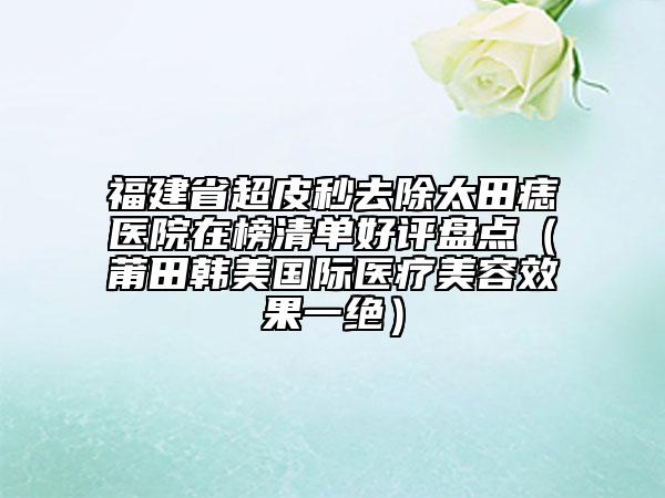 福建省超皮秒去除太田痣醫(yī)院在榜清單好評盤點(diǎn)（莆田韓美國際醫(yī)療美容效果一絕）
