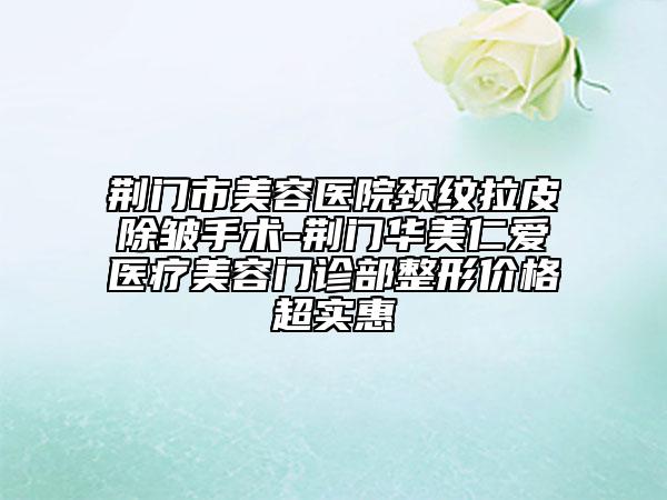 荊門市美容醫(yī)院頸紋拉皮除皺手術(shù)-荊門華美仁愛醫(yī)療美容門診部整形價(jià)格超實(shí)惠