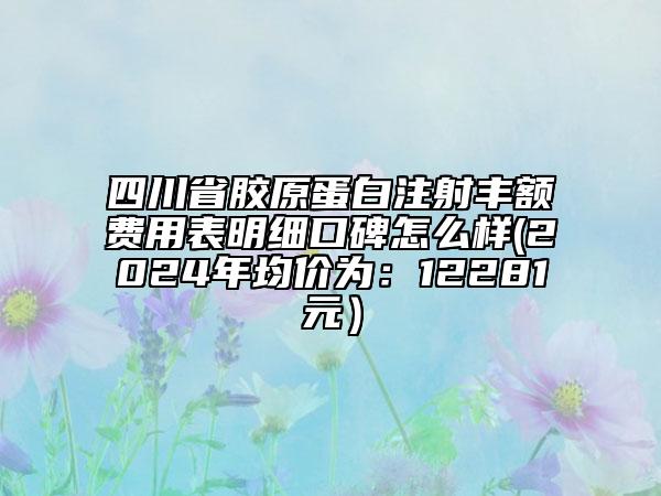 四川省膠原蛋白注射豐額費(fèi)用表明細(xì)口碑怎么樣(2024年均價(jià)為：12281元）
