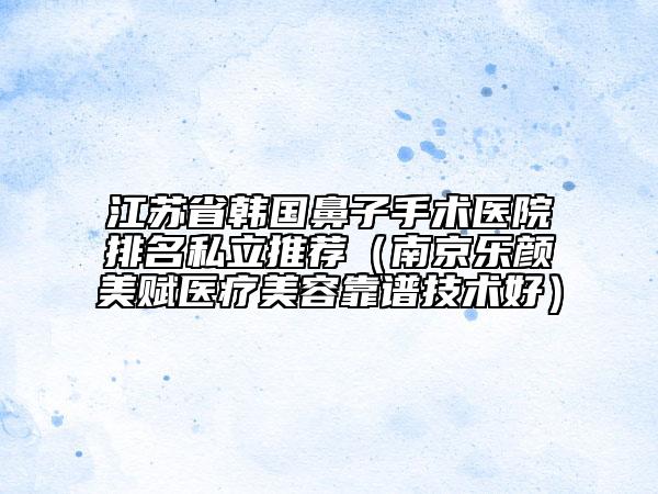 江蘇省韓國鼻子手術(shù)醫(yī)院排名私立推薦（南京樂顏美賦醫(yī)療美容靠譜技術(shù)好）