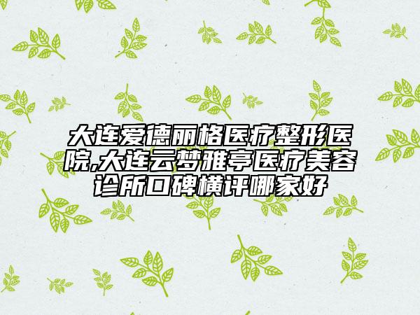 大連愛德麗格醫(yī)療整形醫(yī)院,大連云夢雅亭醫(yī)療美容診所口碑橫評哪家好