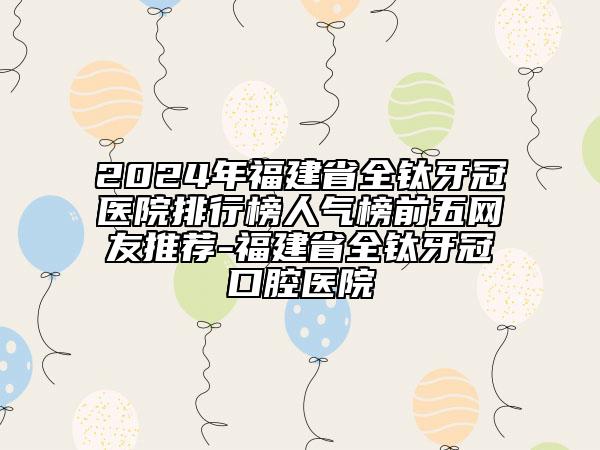 2024年福建省全鈦牙冠醫(yī)院排行榜人氣榜前五網(wǎng)友推薦-福建省全鈦牙冠口腔醫(yī)院