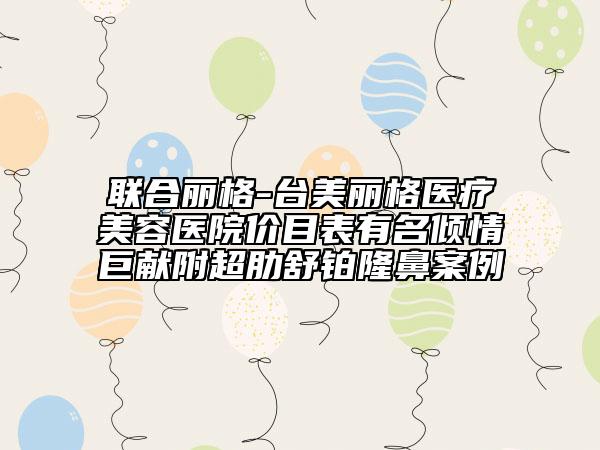 聯(lián)合麗格-臺(tái)美麗格醫(yī)療美容醫(yī)院價(jià)目表有名傾情巨獻(xiàn)附超肋舒鉑隆鼻案例