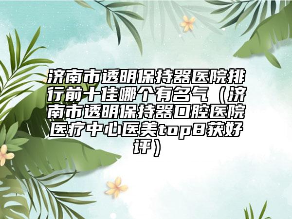 濟(jì)南市透明保持器醫(yī)院排行前十佳哪個有名氣（濟(jì)南市透明保持器口腔醫(yī)院醫(yī)療中心醫(yī)美top8獲好評）