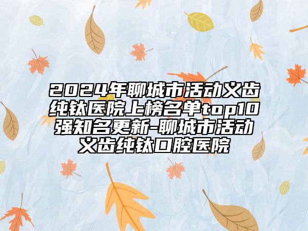 2024年聊城市活動(dòng)義齒純鈦醫(yī)院上榜名單top10強(qiáng)知名更新-聊城市活動(dòng)義齒純鈦口腔醫(yī)院