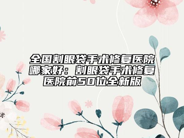 全國割眼袋手術(shù)修復(fù)醫(yī)院哪家好：割眼袋手術(shù)修復(fù)醫(yī)院前50位全新版