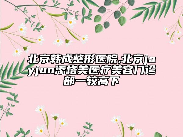 北京韓成整形醫(yī)院,北京jayjun添格美醫(yī)療美容門(mén)診部一較高下