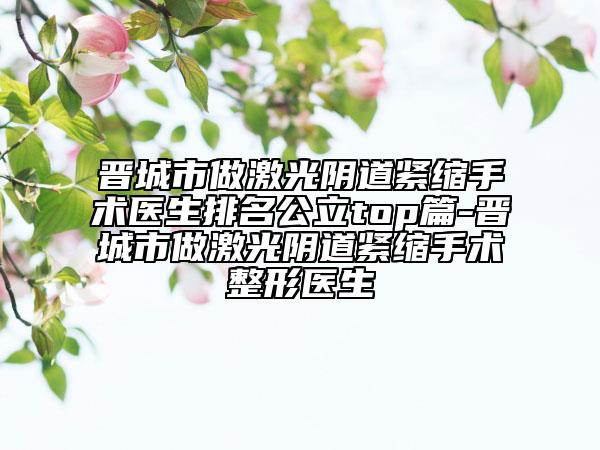 晉城市做激光陰道緊縮手術(shù)醫(yī)生排名公立top篇-晉城市做激光陰道緊縮手術(shù)整形醫(yī)生