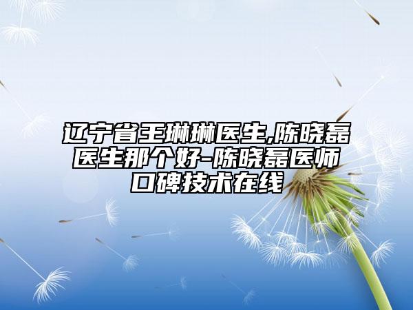 遼寧省王琳琳醫(yī)生,陳曉磊醫(yī)生那個(gè)好-陳曉磊醫(yī)師口碑技術(shù)在線