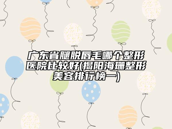 廣東省腿脫唇毛哪個(gè)整形醫(yī)院比較好(揭陽(yáng)海珊整形美容排行榜一)