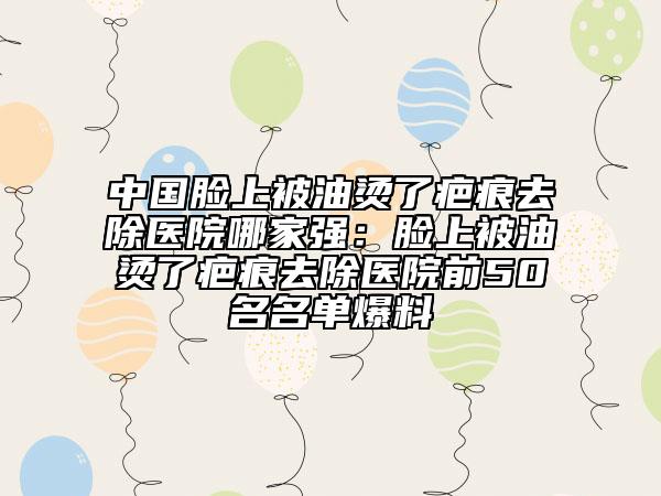 中國臉上被油燙了疤痕去除醫(yī)院哪家強：臉上被油燙了疤痕去除醫(yī)院前50名名單爆料