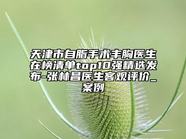 天津市自脂手術(shù)豐胸醫(yī)生在榜清單top10強精選發(fā)布-張林昌醫(yī)生客觀評價_案例