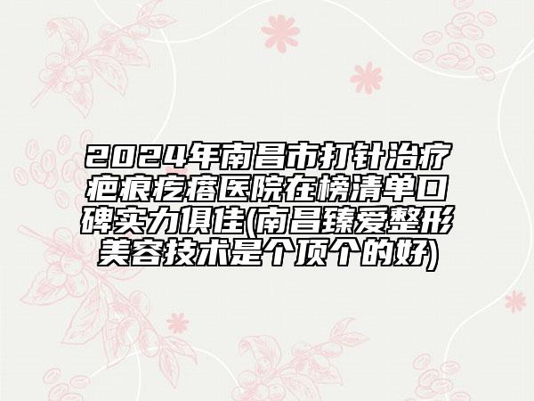 2024年南昌市打針治療疤痕疙瘩醫(yī)院在榜清單口碑實力俱佳(南昌臻愛整形美容技術(shù)是個頂個的好)