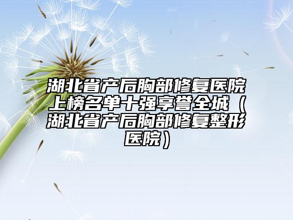 湖北省產(chǎn)后胸部修復(fù)醫(yī)院上榜名單十強(qiáng)享譽(yù)全城（湖北省產(chǎn)后胸部修復(fù)整形醫(yī)院）