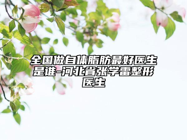 全國做自體脂肪最好醫(yī)生是誰-河北省張學雷整形醫(yī)生