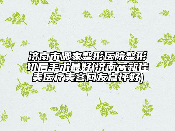 濟(jì)南市哪家整形醫(yī)院整形切眉手術(shù)最好(濟(jì)南高新佳美醫(yī)療美容網(wǎng)友點(diǎn)評(píng)好)