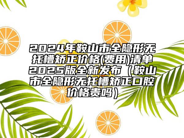 2024年鞍山市全隱形無托槽矯正價格(費用)清單2025版全新發(fā)布（鞍山市全隱形無托槽矯正口腔價格貴嗎）