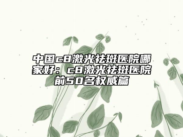 中國(guó)c8激光祛斑醫(yī)院哪家好：c8激光祛斑醫(yī)院前50名權(quán)威篇