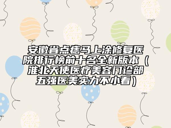 安徽省點(diǎn)痣馬上涂修復(fù)醫(yī)院排行榜前十名全新版本（淮北天使醫(yī)療美容門診部五強(qiáng)醫(yī)美實(shí)力不小看）