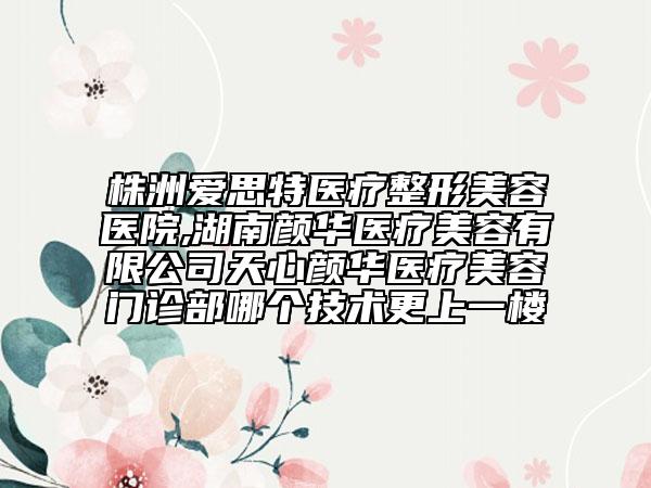 株洲愛思特醫(yī)療整形美容醫(yī)院,湖南顏華醫(yī)療美容有限公司天心顏華醫(yī)療美容門診部哪個(gè)技術(shù)更上一樓