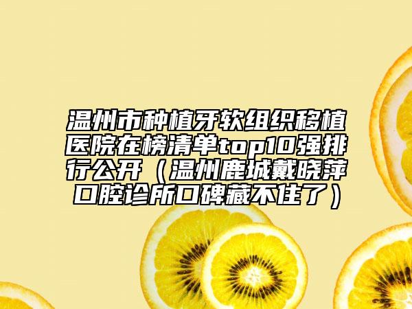 溫州市種植牙軟組織移植醫(yī)院在榜清單top10強(qiáng)排行公開(kāi)（溫州鹿城戴曉萍口腔診所口碑藏不住了）