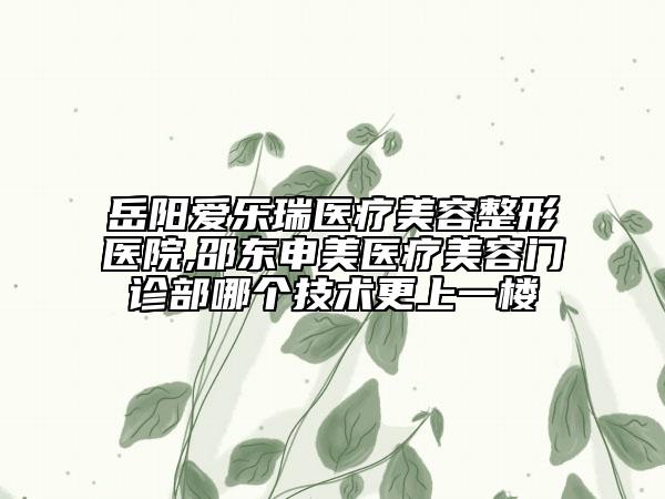 岳陽愛樂瑞醫(yī)療美容整形醫(yī)院,邵東申美醫(yī)療美容門診部哪個技術(shù)更上一樓
