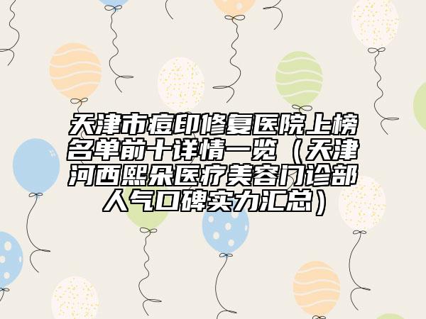 天津市痘印修復(fù)醫(yī)院上榜名單前十詳情一覽（天津河西熙朵醫(yī)療美容門診部人氣口碑實(shí)力匯總）