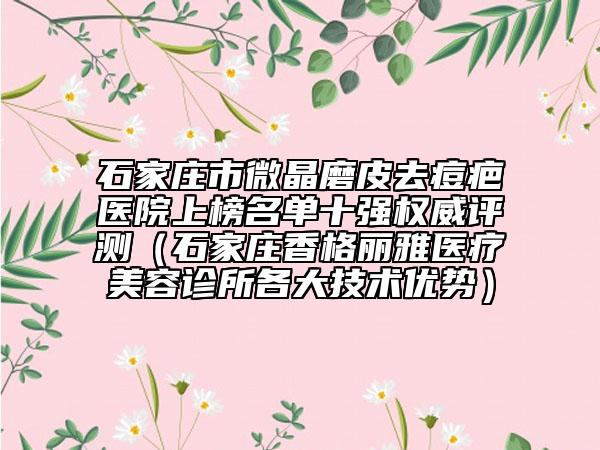 石家莊市微晶磨皮去痘疤醫(yī)院上榜名單十強(qiáng)權(quán)威評(píng)測(cè)（石家莊香格麗雅醫(yī)療美容診所各大技術(shù)優(yōu)勢(shì)）