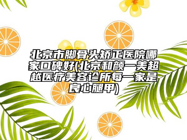 北京市腳骨頭矯正醫(yī)院哪家口碑好(北京和顏一美超越醫(yī)療美容診所每一家是良心腿甲)