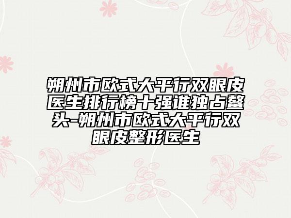 朔州市歐式大平行雙眼皮醫(yī)生排行榜十強(qiáng)誰獨(dú)占鰲頭-朔州市歐式大平行雙眼皮整形醫(yī)生