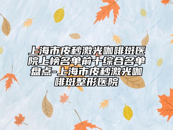 上海市皮秒激光咖啡斑醫(yī)院上榜名單前十綜合名單盤點(diǎn)-上海市皮秒激光咖啡斑整形醫(yī)院