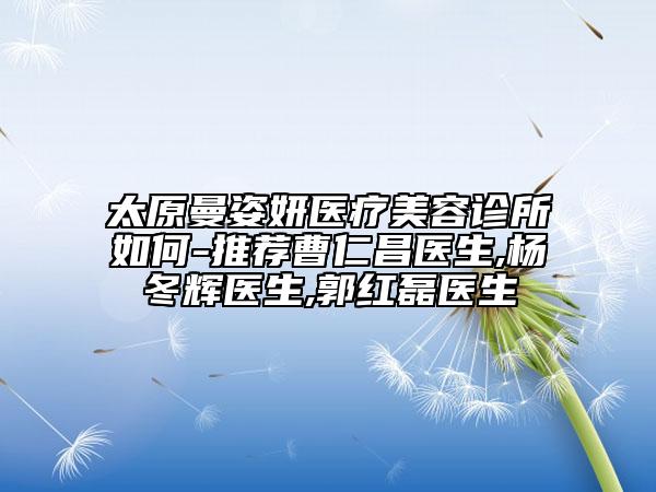 太原曼姿妍醫(yī)療美容診所如何-推薦曹仁昌醫(yī)生,楊冬輝醫(yī)生,郭紅磊醫(yī)生