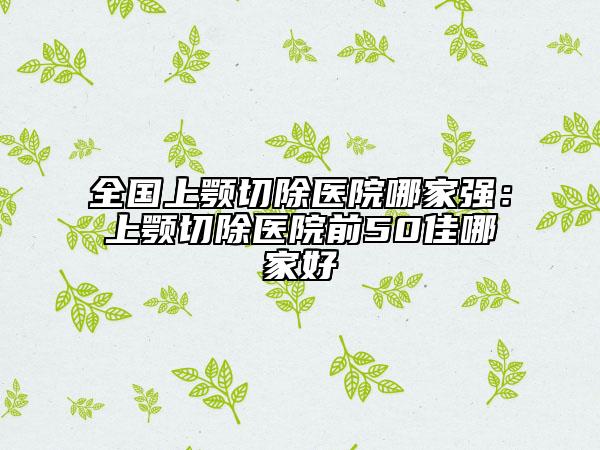 全國上顎切除醫(yī)院哪家強：上顎切除醫(yī)院前50佳哪家好