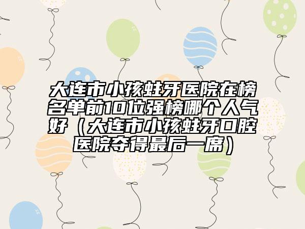 大連市小孩蛀牙醫(yī)院在榜名單前10位強(qiáng)榜哪個(gè)人氣好（大連市小孩蛀牙口腔醫(yī)院奪得最后一席）