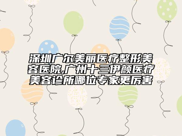 深圳廣爾美麗醫(yī)療整形美容醫(yī)院,廣州十三伊顏醫(yī)療美容診所哪位專家更厲害