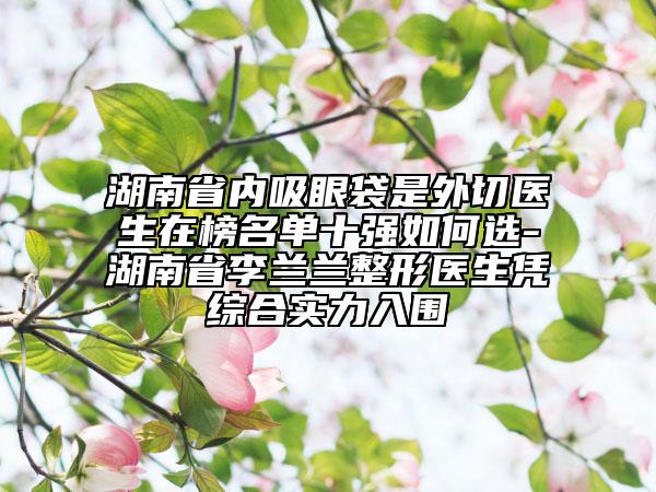 湖南省內(nèi)吸眼袋是外切醫(yī)生在榜名單十強(qiáng)如何選-湖南省李蘭蘭整形醫(yī)生憑綜合實(shí)力入圍