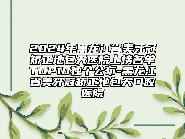 2024年黑龍江省美牙冠矯正地包天醫(yī)院上榜名單TOP10獨(dú)個(gè)公布-黑龍江省美牙冠矯正地包天口腔醫(yī)院