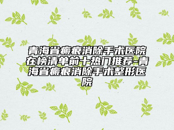 青海省瘢痕消除手術(shù)醫(yī)院在榜清單前十熱門(mén)推薦-青海省瘢痕消除手術(shù)整形醫(yī)院