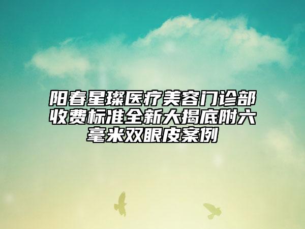 陽春星璨醫(yī)療美容門診部收費標(biāo)準(zhǔn)全新大揭底附六毫米雙眼皮案例